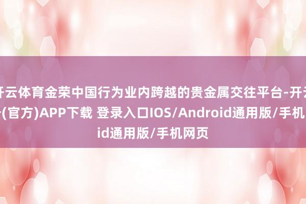 开云体育金荣中国行为业内跨越的贵金属交往平台-开云注册(官方)APP下载 登录入口IOS/Android通用版/手机网页