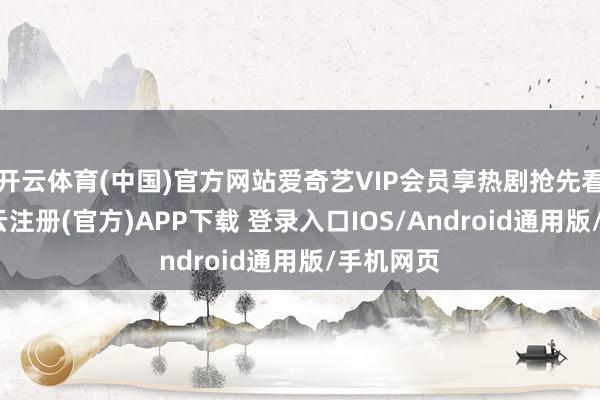 开云体育(中国)官方网站爱奇艺VIP会员享热剧抢先看体验-开云注册(官方)APP下载 登录入口IOS/Android通用版/手机网页