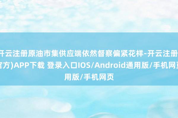 开云注册原油市集供应端依然督察偏紧花样-开云注册(官方)APP下载 登录入口IOS/Android通用版/手机网页