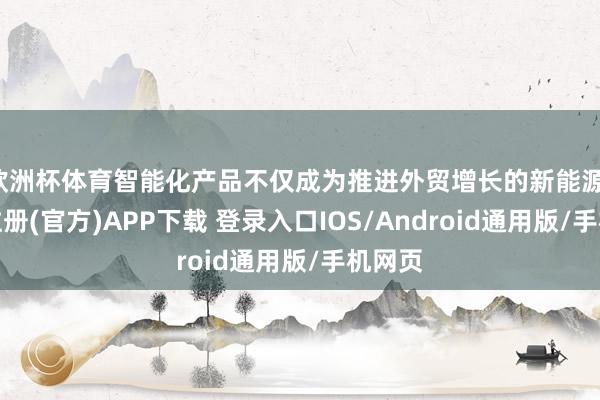 欧洲杯体育智能化产品不仅成为推进外贸增长的新能源-开云注册(官方)APP下载 登录入口IOS/Android通用版/手机网页