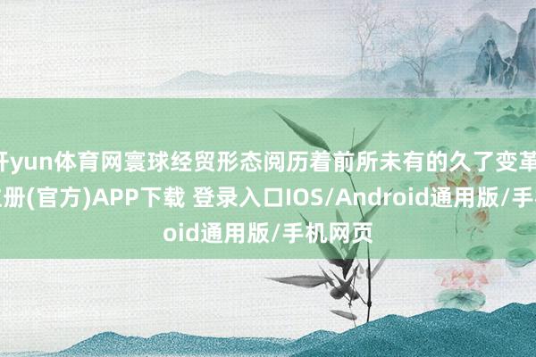开yun体育网寰球经贸形态阅历着前所未有的久了变革-开云注册(官方)APP下载 登录入口IOS/Android通用版/手机网页