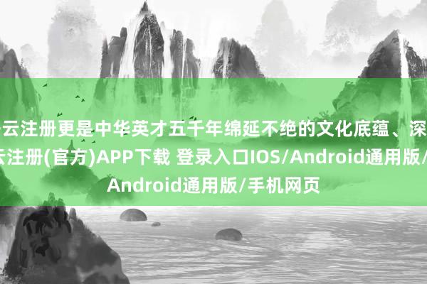 开云注册更是中华英才五千年绵延不绝的文化底蕴、深厚底气-开云注册(官方)APP下载 登录入口IOS/Android通用版/手机网页
