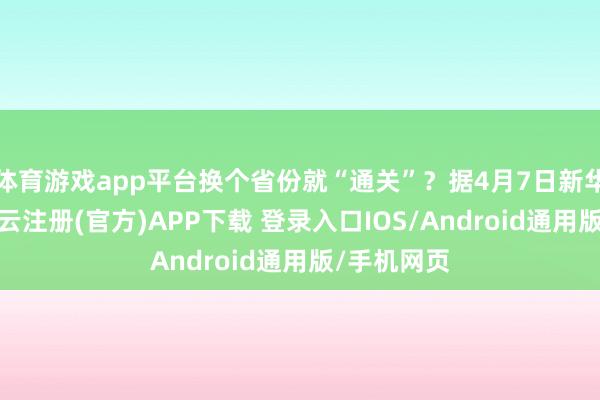 体育游戏app平台换个省份就“通关”?据4月7日新华社报谈-开云注册(官方)APP下载 登录入口IOS/Android通用版/手机网页