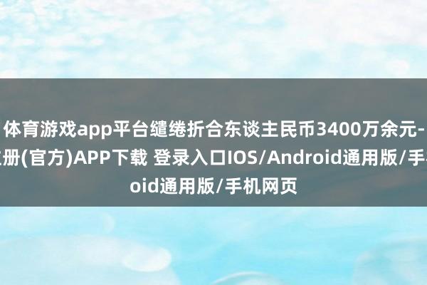 体育游戏app平台缱绻折合东谈主民币3400万余元-开云注册(官方)APP下载 登录入口IOS/Android通用版/手机网页