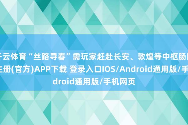 开云体育“丝路寻春”需玩家赶赴长安、敦煌等中枢肠图-开云注册(官方)APP下载 登录入口IOS/Android通用版/手机网页