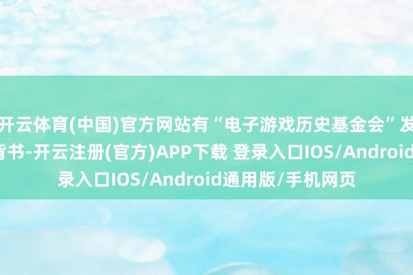 开云体育(中国)官方网站有“电子游戏历史基金会”发的考证视频为它背书-开云注册(官方)APP下载 登录入口IOS/Android通用版/手机网页