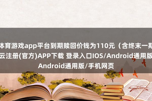 体育游戏app平台到期赎回价钱为110元（含终末一期利息）-开云注册(官方)APP下载 登录入口IOS/Android通用版/手机网页