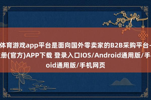 体育游戏app平台是面向国外零卖家的B2B采购平台-开云注册(官方)APP下载 登录入口IOS/Android通用版/手机网页
