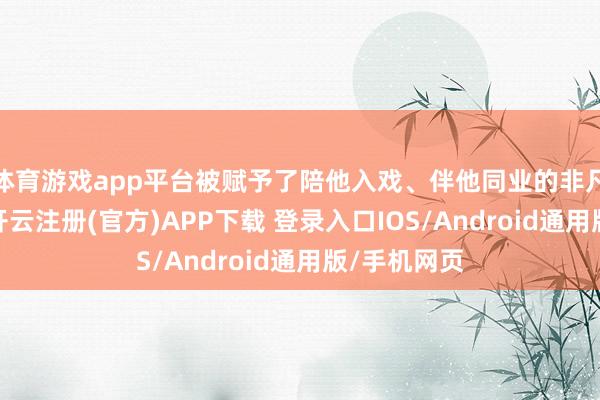 体育游戏app平台被赋予了陪他入戏、伴他同业的非凡兴致兴致-开云注册(官方)APP下载 登录入口IOS/Android通用版/手机网页