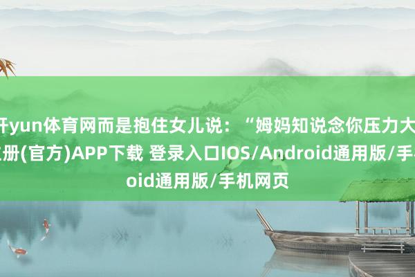 开yun体育网而是抱住女儿说:“姆妈知说念你压力大-开云注册(官方)APP下载 登录入口IOS/Android通用版/手机网页