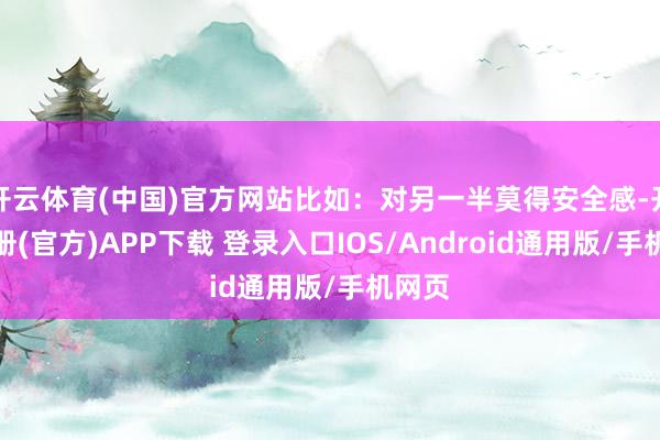 开云体育(中国)官方网站比如：对另一半莫得安全感-开云注册(官方)APP下载 登录入口IOS/Android通用版/手机网页