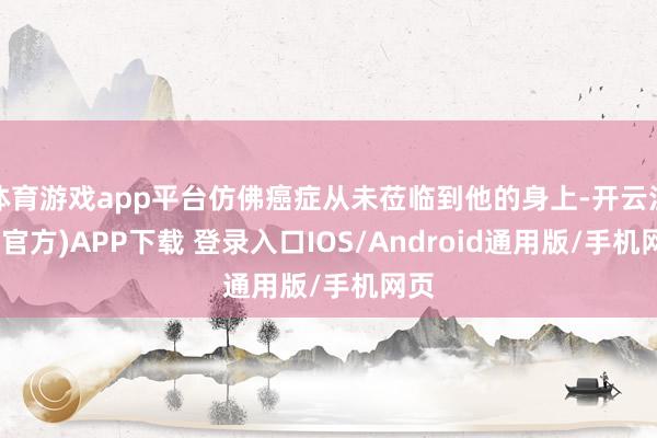 体育游戏app平台仿佛癌症从未莅临到他的身上-开云注册(官方)APP下载 登录入口IOS/Android通用版/手机网页