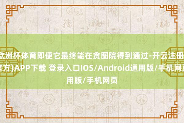 欧洲杯体育即便它最终能在贪图院得到通过-开云注册(官方)APP下载 登录入口IOS/Android通用版/手机网页