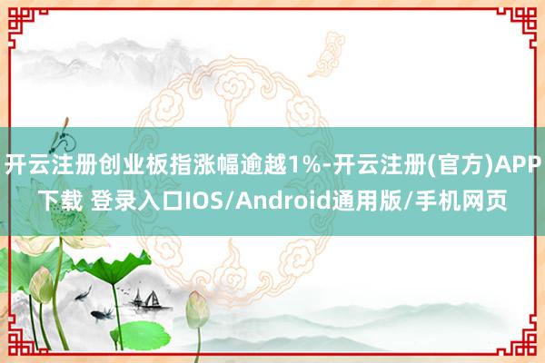 开云注册创业板指涨幅逾越1%-开云注册(官方)APP下载 登录入口IOS/Android通用版/手机网页