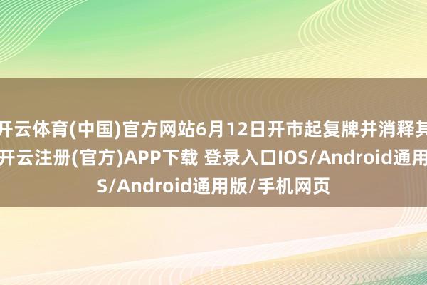 开云体育(中国)官方网站6月12日开市起复牌并消释其他风险警示-开云注册(官方)APP下载 登录入口IOS/Android通用版/手机网页