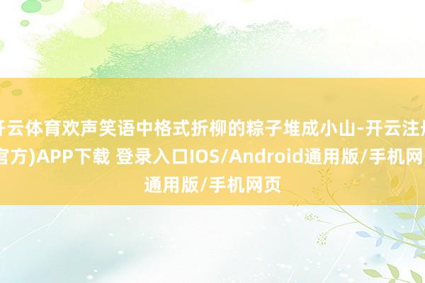 开云体育欢声笑语中格式折柳的粽子堆成小山-开云注册(官方)APP下载 登录入口IOS/Android通用版/手机网页