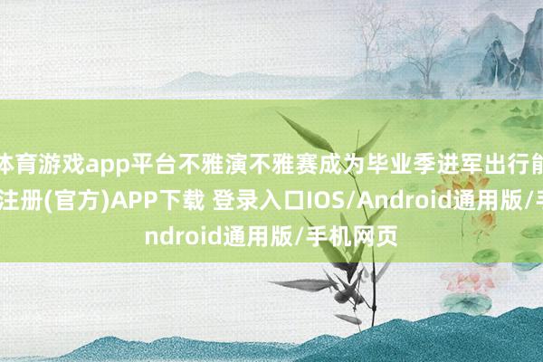 体育游戏app平台不雅演不雅赛成为毕业季进军出行能源-开云注册(官方)APP下载 登录入口IOS/Android通用版/手机网页