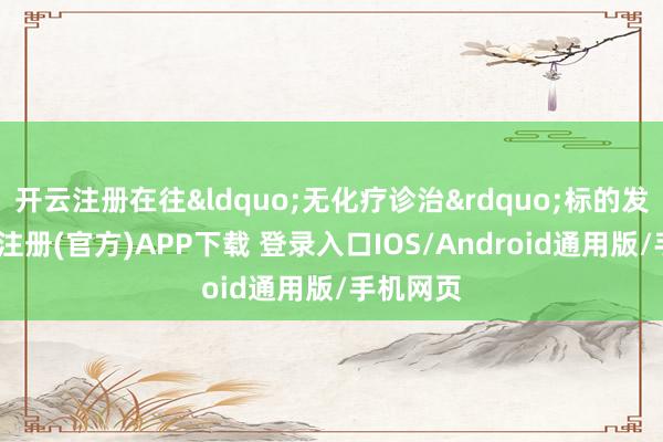 开云注册在往&ldquo;无化疗诊治&rdquo;标的发展-开云注册(官方)APP下载 登录入口IOS/Android通用版/手机网页
