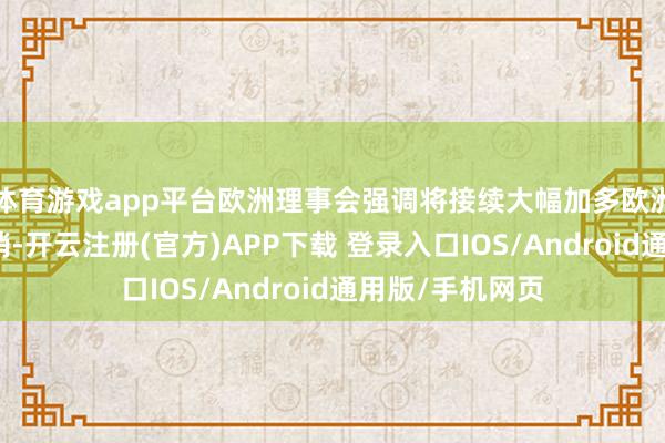 体育游戏app平台欧洲理事会强调将接续大幅加多欧洲防务和安全开销-开云注册(官方)APP下载 登录入口IOS/Android通用版/手机网页