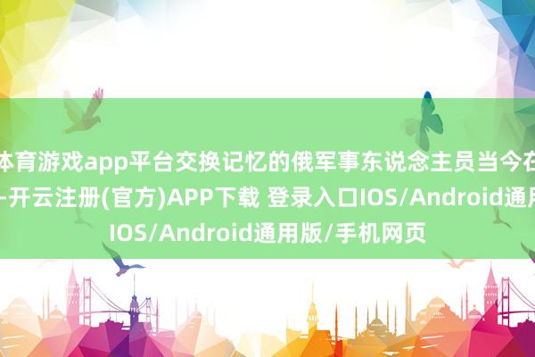 体育游戏app平台交换记忆的俄军事东说念主员当今在白俄罗斯境内-开云注册(官方)APP下载 登录入口IOS/Android通用版/手机网页