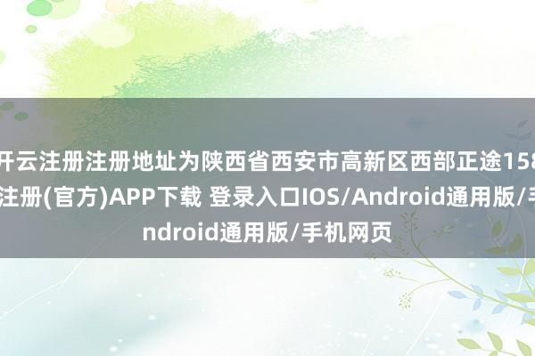 开云注册注册地址为陕西省西安市高新区西部正途158号-开云注册(官方)APP下载 登录入口IOS/Android通用版/手机网页