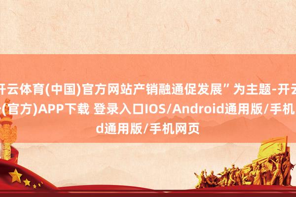 开云体育(中国)官方网站产销融通促发展”为主题-开云注册(官方)APP下载 登录入口IOS/Android通用版/手机网页