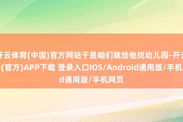 开云体育(中国)官方网站于是咱们就给他找幼儿园-开云注册(官方)APP下载 登录入口IOS/Android通用版/手机网页
