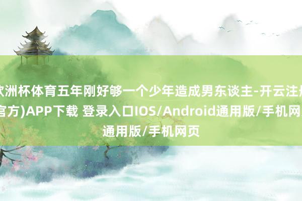 欧洲杯体育五年刚好够一个少年造成男东谈主-开云注册(官方)APP下载 登录入口IOS/Android通用版/手机网页