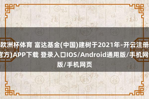 欧洲杯体育 富达基金(中国)建树于2021年-开云注册(官方)APP下载 登录入口IOS/Android通用版/手机网页