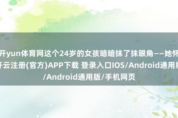 开yun体育网这个24岁的女孩暗暗抹了抹眼角——她怀里抱着的-开云注册(官方)APP下载 登录入口IOS/Android通用版/手机网页