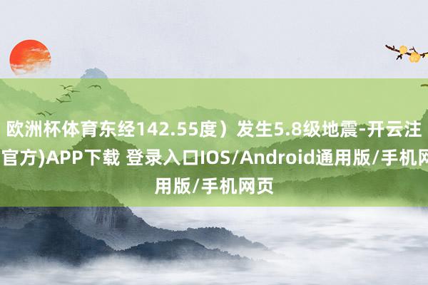 欧洲杯体育东经142.55度）发生5.8级地震-开云注册(官方)APP下载 登录入口IOS/Android通用版/手机网页