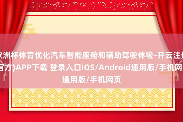 欧洲杯体育优化汽车智能座舱和辅助驾驶体验-开云注册(官方)APP下载 登录入口IOS/Android通用版/手机网页