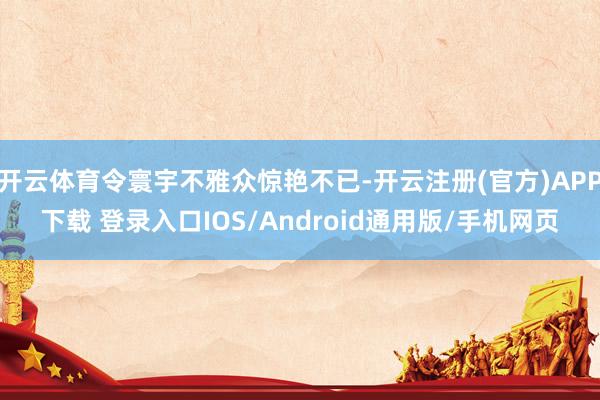 开云体育令寰宇不雅众惊艳不已-开云注册(官方)APP下载 登录入口IOS/Android通用版/手机网页