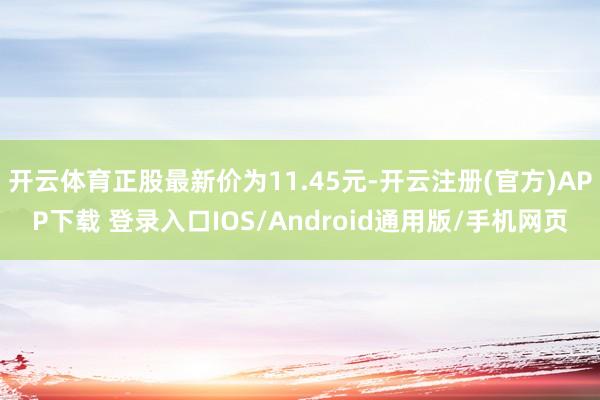 开云体育正股最新价为11.45元-开云注册(官方)APP下载 登录入口IOS/Android通用版/手机网页