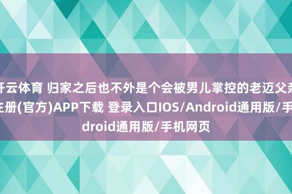 开云体育 归家之后也不外是个会被男儿掌控的老迈父亲-开云注册(官方)APP下载 登录入口IOS/Android通用版/手机网页