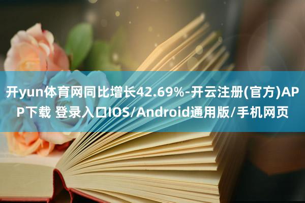 开yun体育网同比增长42.69%-开云注册(官方)APP下载 登录入口IOS/Android通用版/手机网页