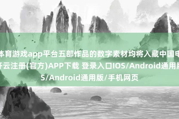 体育游戏app平台五部作品的数字素材均将入藏中国电影府上馆-开云注册(官方)APP下载 登录入口IOS/Android通用版/手机网页