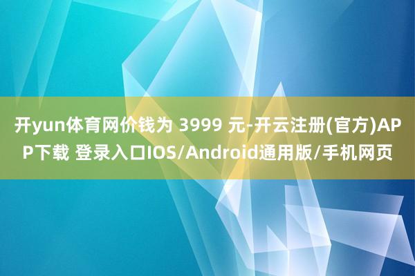 开yun体育网价钱为 3999 元-开云注册(官方)APP下载 登录入口IOS/Android通用版/手机网页