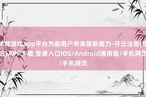 体育游戏app平台为新用户带来簇新魔力-开云注册(官方)APP下载 登录入口IOS/Android通用版/手机网页