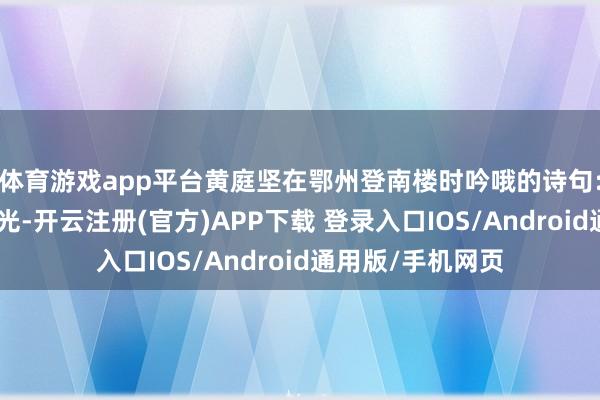 体育游戏app平台黄庭坚在鄂州登南楼时吟哦的诗句:“四顾山光接水光-开云注册(官方)APP下载 登录入口IOS/Android通用版/手机网页