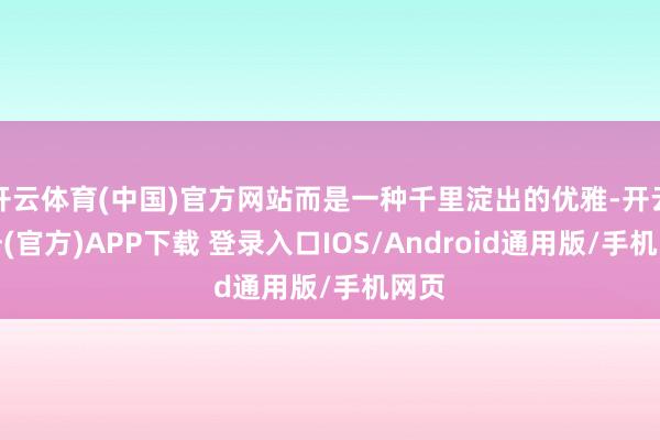 开云体育(中国)官方网站而是一种千里淀出的优雅-开云注册(官方)APP下载 登录入口IOS/Android通用版/手机网页