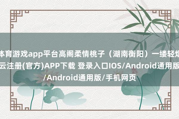 体育游戏app平台高阁柔情桃子(湖南衡阳)一缕轻烟荡爽风-开云注册(官方)APP下载 登录入口IOS/Android通用版/手机网页