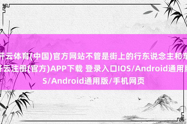 开云体育(中国)官方网站不管是街上的行东说念主和车辆的密度-开云注册(官方)APP下载 登录入口IOS/Android通用版/手机网页