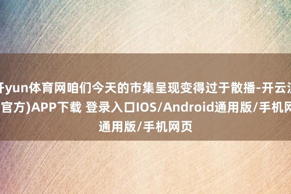 开yun体育网咱们今天的市集呈现变得过于散播-开云注册(官方)APP下载 登录入口IOS/Android通用版/手机网页