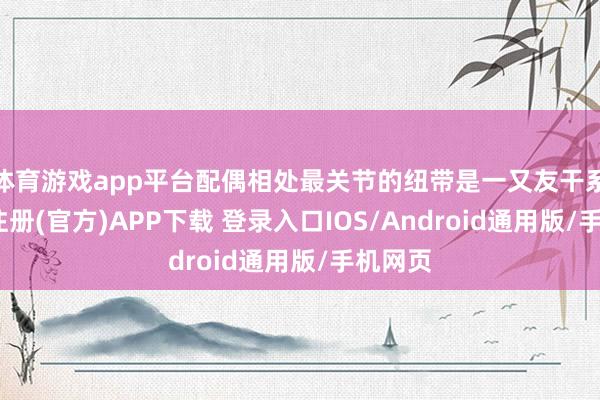 体育游戏app平台配偶相处最关节的纽带是一又友干系-开云注册(官方)APP下载 登录入口IOS/Android通用版/手机网页