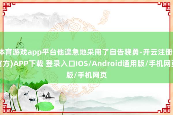 体育游戏app平台他遑急地采用了自告骁勇-开云注册(官方)APP下载 登录入口IOS/Android通用版/手机网页