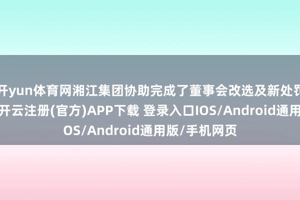 开yun体育网湘江集团协助完成了董事会改选及新处罚团队的搭建-开云注册(官方)APP下载 登录入口IOS/Android通用版/手机网页